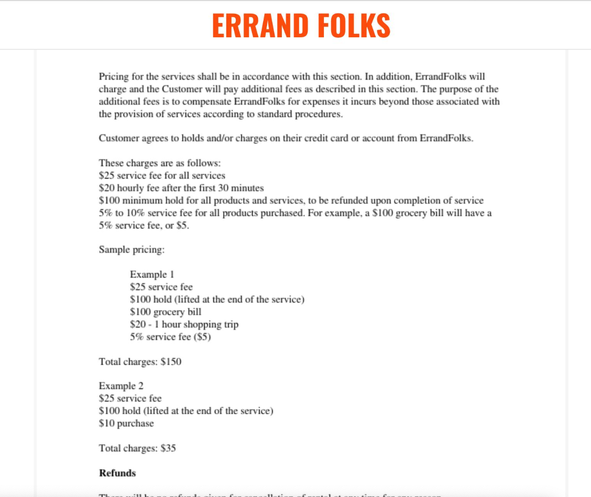 This is a description of the screenshot of ErrandFolks' Terms of Services page. A job sample was included in Errands’ Terms of Service to give a better description of what patrons would be paying for: "$25 service fee for all services, $20 hourly fee after the first 30 minutes, $100 minimum hold for all products and services to be refunded upon completion of service, [and] 5% to 10% service fee for all products purchased. For example, a $100 grocery bill will have a 5% service fee, or $5. Sample pricing: Example 1. $25 service fee, $100 hold (lifted at the end of the service), $100 grocery bill, $20 - 1 hour shopping trip, 5% service fee ($5), Total charges: $150"
