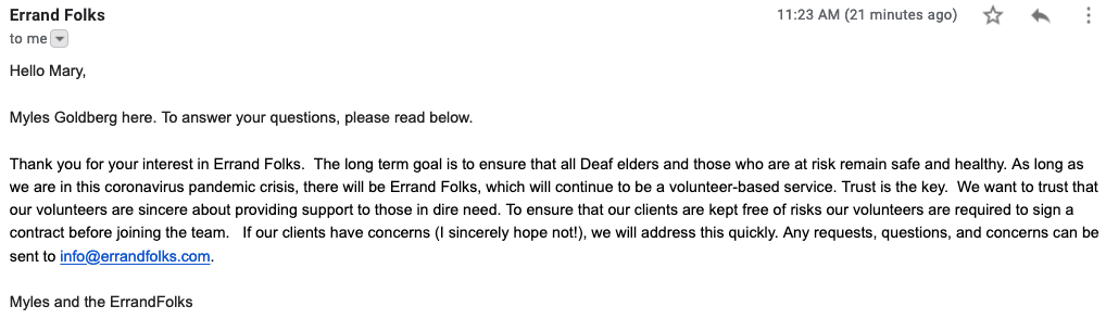 This is an e-mail from Myles Goldberg with ErrandFolks at 11:39am on Friday, March 20, 2020. The e-mail says: "Hello Mary, Myles Goldberg here. To answer your questions, please read below. Thank you for your interest in Errand Folks.  The long term goal is to ensure that all Deaf elders and those who are at risk remain safe and healthy. As long as we are in this coronavirus pandemic crisis, there will be Errand Folks, which will continue to be a volunteer-based service. Trust is the key.  We want to trust that our volunteers are sincere about providing support to those in dire need. To ensure that our clients are kept free of risks our volunteers are required to sign a contract before joining the team.   If our clients have concerns (I sincerely hope not!), we will address this quickly. Any requests, questions, and concerns can be sent to mailto:info@errandfolks.com."